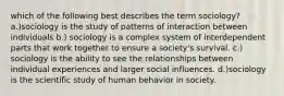 which of the following best describes the term sociology? a.)sociology is the study of patterns of interaction between individuals b.) sociology is a complex system of interdependent parts that work together to ensure a society's survival. c.) sociology is the ability to see the relationships between individual experiences and larger social influences. d.)sociology is the scientific study of human behavior in society.