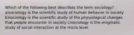 Which of the following best describes the term sociology? a)sociology is the scientific study of human behavior in society b)sociology is the scientific study of the physiological changes that people encounter in society c)sociology is the enigmatic study of social interaction at the micro level