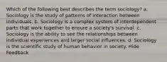 Which of the following best describes the term sociology? a. Sociology is the study of patterns of interaction between individuals. b. Sociology is a complex system of interdependent parts that work together to ensure a society's survival. c. Sociology is the ability to see the relationships between individual experiences and larger social influences. d. Sociology is the scientific study of human behavior in society. Hide Feedback