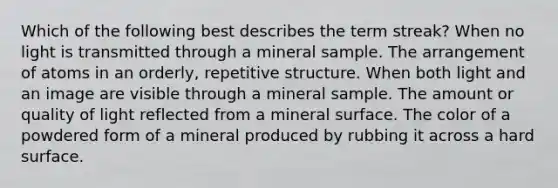 Which of the following best describes the term streak? When no light is transmitted through a mineral sample. The arrangement of atoms in an orderly, repetitive structure. When both light and an image are visible through a mineral sample. The amount or quality of light reflected from a mineral surface. The color of a powdered form of a mineral produced by rubbing it across a hard surface.