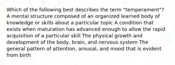 Which of the following best describes the term "temperament"? A mental structure composed of an organized learned body of knowledge or skills about a particular topic A condition that exists when maturation has advanced enough to allow the rapid acquisition of a particular skill The physical growth and development of the body, brain, and nervous system The general pattern of attention, arousal, and mood that is evident from birth