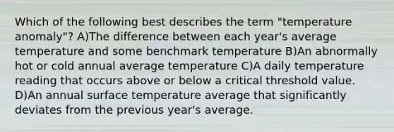 Which of the following best describes the term "temperature anomaly"? A)The difference between each year's average temperature and some benchmark temperature B)An abnormally hot or cold annual average temperature C)A daily temperature reading that occurs above or below a critical threshold value. D)An annual <a href='https://www.questionai.com/knowledge/kkV3ggZUFU-surface-temperature' class='anchor-knowledge'>surface temperature</a> average that significantly deviates from the previous year's average.