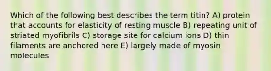 Which of the following best describes the term titin? A) protein tha<a href='https://www.questionai.com/knowledge/k7x83BRk9p-t-accounts' class='anchor-knowledge'>t accounts</a> for elasticity of resting muscle B) repeating unit of striated myofibrils C) storage site for calcium ions D) thin filaments are anchored here E) largely made of myosin molecules