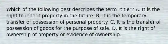 ​Which of the following best describes the term "title"? ​A. It is the right to inherit property in the future. ​B. It is the temporary transfer of possession of personal property. ​C. It is the transfer of possession of goods for the purpose of sale. D. ​It is the right of ownership of property or evidence of ownership.