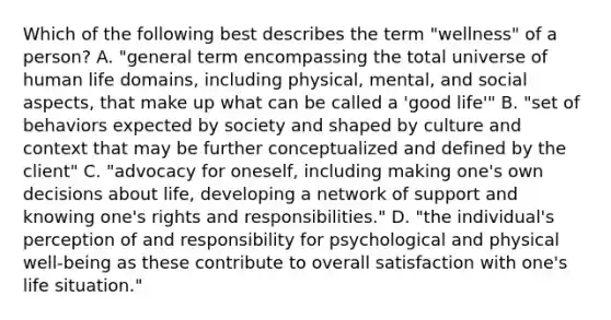 Which of the following best describes the term "wellness" of a person? A. "general term encompassing the total universe of human life domains, including physical, mental, and social aspects, that make up what can be called a 'good life'" B. "set of behaviors expected by society and shaped by culture and context that may be further conceptualized and defined by the client" C. "advocacy for oneself, including making one's own decisions about life, developing a network of support and knowing one's rights and responsibilities." D. "the individual's perception of and responsibility for psychological and physical well-being as these contribute to overall satisfaction with one's life situation."