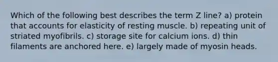 Which of the following best describes the term Z line? a) protein that accounts for elasticity of resting muscle. b) repeating unit of striated myofibrils. c) storage site for calcium ions. d) thin filaments are anchored here. e) largely made of myosin heads.