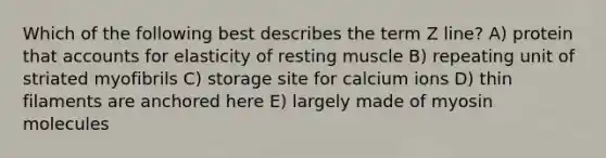 Which of the following best describes the term Z line? A) protein that accounts for elasticity of resting muscle B) repeating unit of striated myofibrils C) storage site for calcium ions D) thin filaments are anchored here E) largely made of myosin molecules