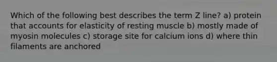 Which of the following best describes the term Z line? a) protein that accounts for elasticity of resting muscle b) mostly made of myosin molecules c) storage site for calcium ions d) where thin filaments are anchored