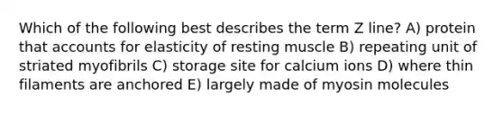 Which of the following best describes the term Z line? A) protein that accounts for elasticity of resting muscle B) repeating unit of striated myofibrils C) storage site for calcium ions D) where thin filaments are anchored E) largely made of myosin molecules
