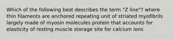 Which of the following best describes the term "Z line"? where thin filaments are anchored repeating unit of striated myofibrils largely made of myosin molecules protein that accounts for elasticity of resting muscle storage site for calcium ions