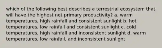 which of the following best describes a terrestrial ecosystem that will have the highest net primary productivity? a. warm temperatures, high rainfall and consistent sunlight b. hot temperatures, low rainfall and consistent sunlight c. cold temperatures, high rainfall and inconsistent sunlight d. warm temperatures, low rainfall, and inconsistent sunlight