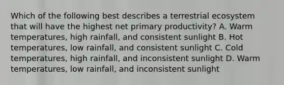 Which of the following best describes a terrestrial ecosystem that will have the highest net primary productivity? A. Warm temperatures, high rainfall, and consistent sunlight B. Hot temperatures, low rainfall, and consistent sunlight C. Cold temperatures, high rainfall, and inconsistent sunlight D. Warm temperatures, low rainfall, and inconsistent sunlight