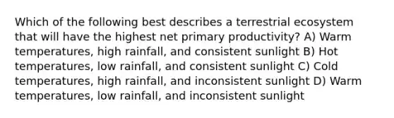 Which of the following best describes a terrestrial ecosystem that will have the highest net primary productivity? A) Warm temperatures, high rainfall, and consistent sunlight B) Hot temperatures, low rainfall, and consistent sunlight C) Cold temperatures, high rainfall, and inconsistent sunlight D) Warm temperatures, low rainfall, and inconsistent sunlight