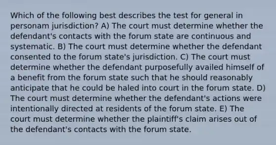 Which of the following best describes the test for general in personam jurisdiction? A) The court must determine whether the defendant's contacts with the forum state are continuous and systematic. B) The court must determine whether the defendant consented to the forum state's jurisdiction. C) The court must determine whether the defendant purposefully availed himself of a benefit from the forum state such that he should reasonably anticipate that he could be haled into court in the forum state. D) The court must determine whether the defendant's actions were intentionally directed at residents of the forum state. E) The court must determine whether the plaintiff's claim arises out of the defendant's contacts with the forum state.