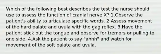 Which of the following best describes the test the nurse should use to assess the function of cranial nerve X? 1.Observe the patient's ability to articulate specific words. 2.Assess movement of the hard palate and uvula with the gag reflex. 3.Have the patient stick out the tongue and observe for tremors or pulling to one side. 4.Ask the patient to say "ahhh" and watch for movement of the soft palate and uvula.