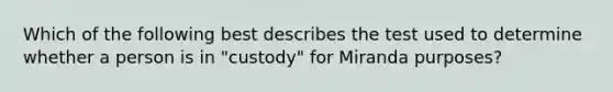 Which of the following best describes the test used to determine whether a person is in "custody" for Miranda purposes?