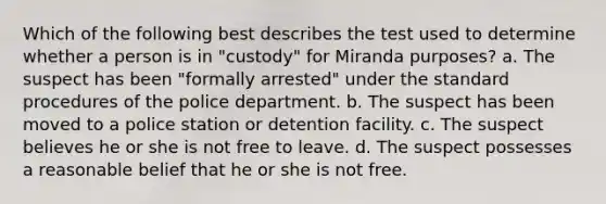 Which of the following best describes the test used to determine whether a person is in "custody" for Miranda purposes? a. The suspect has been "formally arrested" under the standard procedures of the police department. b. The suspect has been moved to a police station or detention facility. c. The suspect believes he or she is not free to leave. d. The suspect possesses a reasonable belief that he or she is not free.