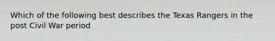 Which of the following best describes the Texas Rangers in the post Civil War period