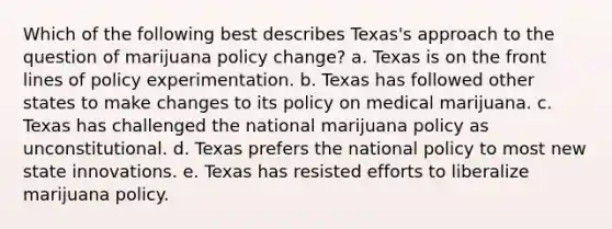 Which of the following best describes Texas's approach to the question of marijuana policy change? a. Texas is on the front lines of policy experimentation. b. Texas has followed other states to make changes to its policy on medical marijuana. c. Texas has challenged the national marijuana policy as unconstitutional. d. Texas prefers the national policy to most new state innovations. e. Texas has resisted efforts to liberalize marijuana policy.