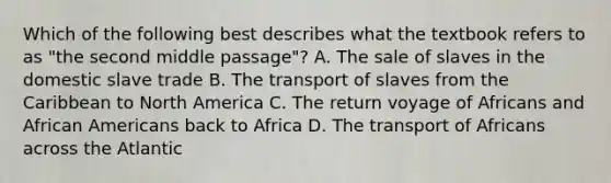 Which of the following best describes what the textbook refers to as "the second middle passage"? A. The sale of slaves in the domestic slave trade B. The transport of slaves from the Caribbean to North America C. The return voyage of Africans and African Americans back to Africa D. The transport of Africans across the Atlantic