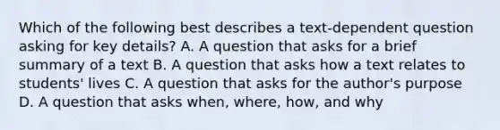 Which of the following best describes a text-dependent question asking for key details? A. A question that asks for a brief summary of a text B. A question that asks how a text relates to students' lives C. A question that asks for the author's purpose D. A question that asks when, where, how, and why