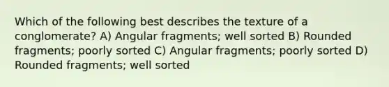 Which of the following best describes the texture of a conglomerate? A) Angular fragments; well sorted B) Rounded fragments; poorly sorted C) Angular fragments; poorly sorted D) Rounded fragments; well sorted