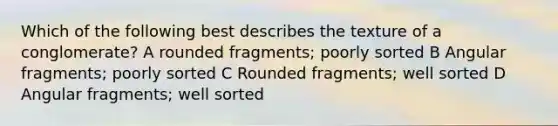 Which of the following best describes the texture of a conglomerate? A rounded fragments; poorly sorted B Angular fragments; poorly sorted C Rounded fragments; well sorted D Angular fragments; well sorted