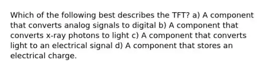 Which of the following best describes the TFT? a) A component that converts analog signals to digital b) A component that converts x-ray photons to light c) A component that converts light to an electrical signal d) A component that stores an electrical charge.