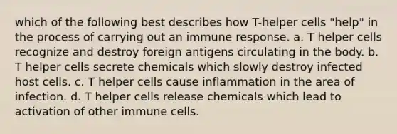 which of the following best describes how T-helper cells "help" in the process of carrying out an immune response. a. T helper cells recognize and destroy foreign antigens circulating in the body. b. T helper cells secrete chemicals which slowly destroy infected host cells. c. T helper cells cause inflammation in the area of infection. d. T helper cells release chemicals which lead to activation of other immune cells.