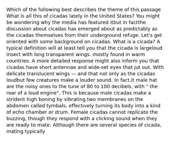 Which of the following best describes the theme of this passage What is all this of cicadas lately in the United States? You might be wondering why the media has featured itbut in factthe discussion about cicadas has emerged about as predictably as the cicadas themselves from their underground refuge. Let's get oriented with some background on cicadas. What is a cicada? A typical definition will at least tell you that the cicada is largeloud insect with long transparent wings. mostly found in warm countries. A more detailed response might also inform you that cicadas have short antennae and wide-set eyes that jut out. With delicate translucent wings — and that not only as the cicadas loudbut few creatures make a louder sound. In fact,it male hat are the noisy ones to the tune of 80 to 100 decibels, with " the roar of a loud engine", This is because male cicadas make a strident high boning by vibrating two membranes on the abdomen called tymbals, effectively turning its body into a kind of echo chamber or drum. Female cicadas cannot replicate the buzzing, though they respond with a clicking sound when they are ready to mate. Although there are several species of cicada, mating typically