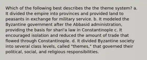 Which of the following best describes the the theme system? a. It divided the empire into provinces and provided land to peasants in exchange for military service. b. It modeled the Byzantine government after the Abbasid administration, providing the basis for shari'a law in Constantinople c. It encouraged isolation and reduced the amount of trade that flowed through Constantinople. d. It divided Byzantine society into several class levels, called "themes," that governed their political, social, and religious responsibilities.