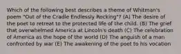 Which of the following best describes a theme of Whitman's poem "Out of the Cradle Endlessly Rocking"? (A) The desire of the poet to retreat to the protected life of the child. (B) The grief that overwhelmed America at Lincoln's death (C) The celebration of America as the hope of the world (D) The anguish of a man confronted by war (E) The awakening of the poet to his vocation