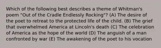 Which of the following best describes a theme of Whitman's poem "Out of the Cradle Endlessly Rocking"? (A) The desire of the poet to retreat to the protected life of the child. (B) The grief that overwhelmed America at Lincoln's death (C) The celebration of America as the hope of the world (D) The anguish of a man confronted by war (E) The awakening of the poet to his vocation