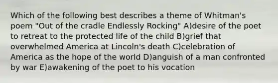 Which of the following best describes a theme of Whitman's poem "Out of the cradle Endlessly Rocking" A)desire of the poet to retreat to the protected life of the child B)grief that overwhelmed America at Lincoln's death C)celebration of America as the hope of the world D)anguish of a man confronted by war E)awakening of the poet to his vocation