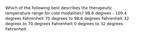 Which of the following best describes the therapeutic temperature range for cold modalities? 98.6 degrees - 109.4 degrees Fahrenheit 70 degrees to 98.6 degrees Fahrenheit 32 degrees to 70 degrees Fahrenheit 0 degrees to 32 degrees Fahrenheit