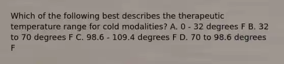 Which of the following best describes the therapeutic temperature range for cold modalities? A. 0 - 32 degrees F B. 32 to 70 degrees F C. 98.6 - 109.4 degrees F D. 70 to 98.6 degrees F