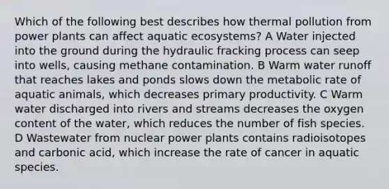 Which of the following best describes how thermal pollution from power plants can affect aquatic ecosystems? A Water injected into the ground during the hydraulic fracking process can seep into wells, causing methane contamination. B Warm water runoff that reaches lakes and ponds slows down the metabolic rate of aquatic animals, which decreases primary productivity. C Warm water discharged into rivers and streams decreases the oxygen content of the water, which reduces the number of fish species. D Wastewater from nuclear power plants contains radioisotopes and carbonic acid, which increase the rate of cancer in aquatic species.