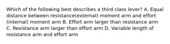 Which of the following best describes a third class lever? A. Equal distance between resistance(external) moment arm and effort (internal) moment arm B. Effort arm larger than resistance arm C. Resistance arm larger than effort arm D. Variable length of resistance arm and effort arm