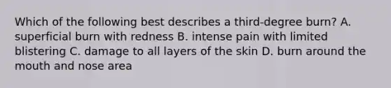 Which of the following best describes a third-degree burn? A. superficial burn with redness B. intense pain with limited blistering C. damage to all layers of the skin D. burn around the mouth and nose area