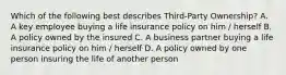 Which of the following best describes Third-Party Ownership? A. A key employee buying a life insurance policy on him / herself B. A policy owned by the insured C. A business partner buying a life insurance policy on him / herself D. A policy owned by one person insuring the life of another person