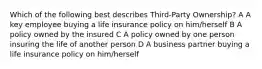 Which of the following best describes Third-Party Ownership? A A key employee buying a life insurance policy on him/herself B A policy owned by the insured C A policy owned by one person insuring the life of another person D A business partner buying a life insurance policy on him/herself