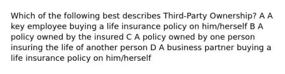 Which of the following best describes Third-Party Ownership? A A key employee buying a life insurance policy on him/herself B A policy owned by the insured C A policy owned by one person insuring the life of another person D A business partner buying a life insurance policy on him/herself