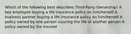 Which of the following best describes Third-Party Ownership? A key employee buying a life insurance policy on him/herself A business partner buying a life insurance policy on him/herself A policy owned by one person insuring the life of another person A policy owned by the insured