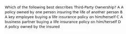 Which of the following best describes Third-Party Ownership? A A policy owned by one person insuring the life of another person B A key employee buying a life insurance policy on him/herself C A business partner buying a life insurance policy on him/herself D A policy owned by the insured