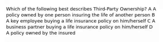 Which of the following best describes Third-Party Ownership? A A policy owned by one person insuring the life of another person B A key employee buying a life insurance policy on him/herself C A business partner buying a life insurance policy on him/herself D A policy owned by the insured