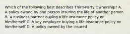 Which of the following best describes Third-Party Ownership? A. A policy owned by one person insuring the life of another person B. A business partner buying a life insurance policy on him/herself C. A key employee buying a life insurance policy on him/herself D. A policy owned by the insured