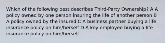 Which of the following best describes Third-Party Ownership? A A policy owned by one person insuring the life of another person B A policy owned by the insured C A business partner buying a life insurance policy on him/herself D A key employee buying a life insurance policy on him/herself