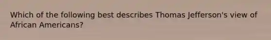 Which of the following best describes Thomas Jefferson's view of African Americans?