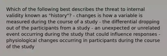 Which of the following best describes the threat to internal validity known as "history"? - changes is how a variable is measured during the course of a study - the differential dropping out of the participants from a study - an unexpected or unrelated event occurring during the study that could influence responses - physiological changes occurring in participants during the course of the study