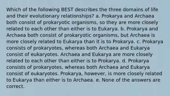 Which of the following BEST describes the three domains of life and their evolutionary relationships? a. Prokarya and Archaea both consist of prokaryotic organisms, so they are more closely related to each other than either is to Eukarya. b. Prokarya and Archaea both consist of prokaryotic organisms, but Archaea is more closely related to Eukarya than it is to Prokarya. c. Prokarya consists of prokaryotes, whereas both Archaea and Eukarya consist of eukaryotes. Archaea and Eukarya are more closely related to each other than either is to Prokarya. d. Prokarya consists of prokaryotes, whereas both Archaea and Eukarya consist of eukaryotes. Prokarya, however, is more closely related to Eukarya than either is to Archaea. e. None of the answers are correct.